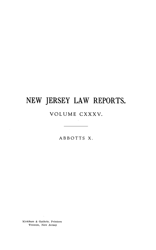 handle is hein.statereports/recadscnjers0135 and id is 1 raw text is: NEW JERSEY LAW REPORTS.
VOLUME CXXXV.
ABBOTTS X.

Kirkham & Guthrie, Printers
Trenton, New Jersey


