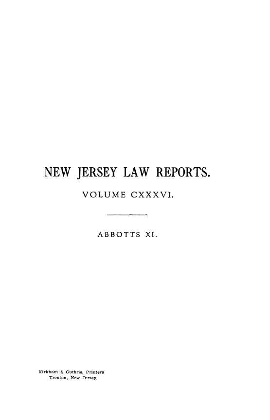 handle is hein.statereports/recadscnjers0136 and id is 1 raw text is: NEW JERSEY LAW REPORTS.
VOLUME CXXXVI.
ABBOTTS XI.

Kirkham & Guthrie, Printers
Trenton, New Jersey


