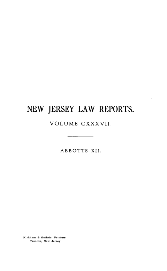 handle is hein.statereports/recadscnjers0137 and id is 1 raw text is: NEW JERSEY LAW REPORTS.
VOLUME CXXXVII.
ABBOTTS XII.

Kirkham & Guthrie, Printers
Trenton. New Jersey


