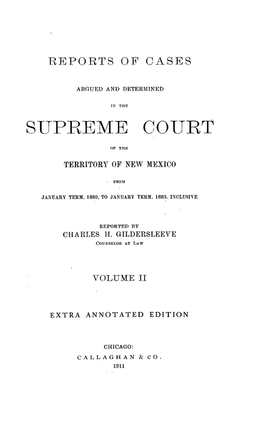 handle is hein.statereports/recagueste0002 and id is 1 raw text is: REPORTS

OF CASES

ARGUED AND DETERMINED
IN THE
SUPREME COURT
OF THE
TERRITORY OF NEW MEXICO
FROM
JANUARY TERM, 1880, TO JANUARY TERM, 1883, INCLUSIVE

REPORTED BY
CHARLES H. GILDERSLEEVE
COUNSELOR AT LAW
YOLUME II
EXTRA ANNOTATED EDITION
CHICAGO:
CALLAGHAN & CO.
1911


