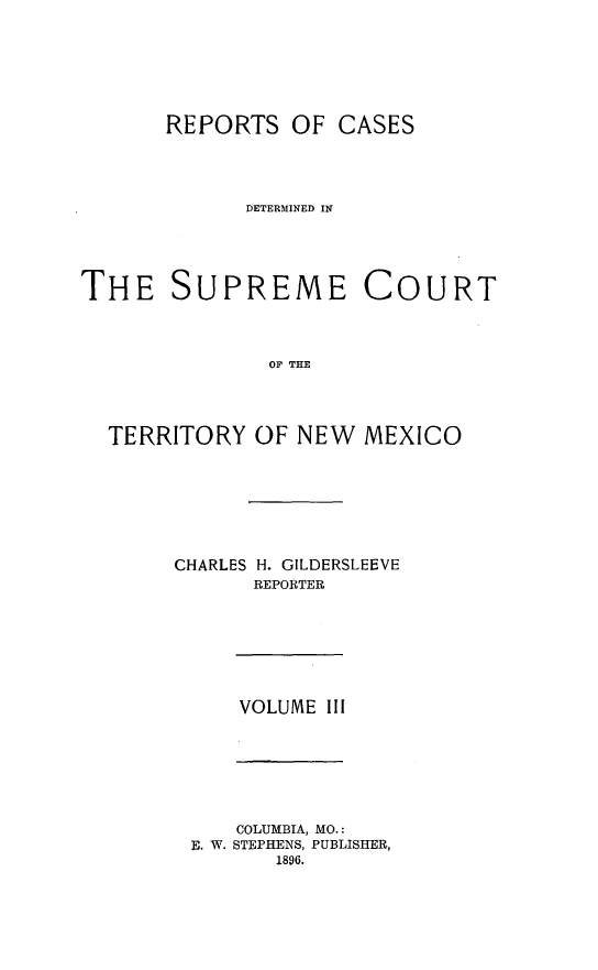 handle is hein.statereports/recagueste0003 and id is 1 raw text is: REPORTS OF CASES
DETERMINED IN
THE SUPREME COURT
OF TE
TERRITORY OF NEW MEXICO

CHARLES H. GILDERSLEEVE
REPORTER

VOLUME III

COLUMBIA, MO.:
E. W. STEPHENS, PUBLISHER,
1896.



