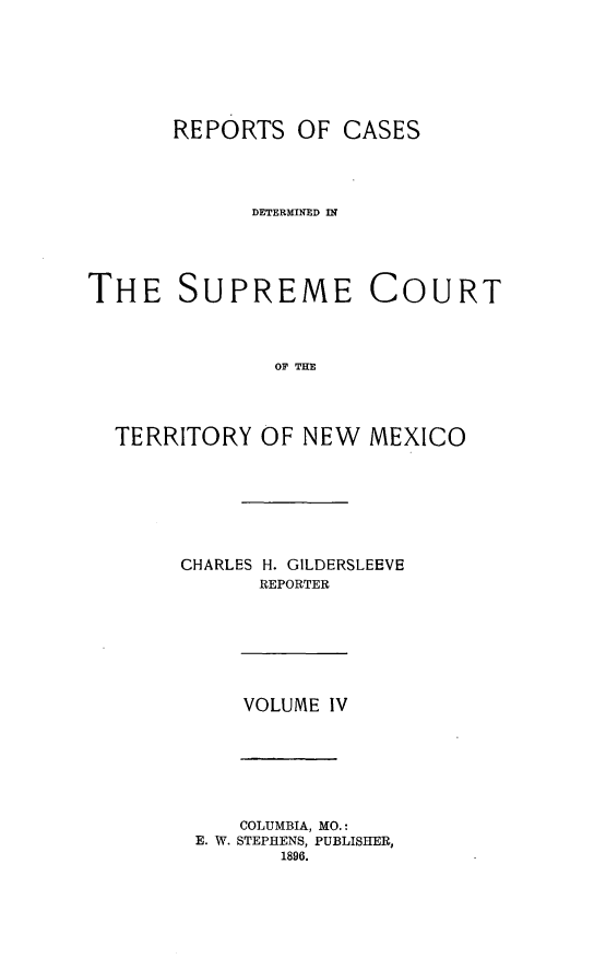 handle is hein.statereports/recagueste0004 and id is 1 raw text is: REPORTS OF CASES
DETERMINED IN
THE SUPREME COURT
OF THE
TERRITORY OF NEW MEXICO

CHARLES H. GILDERSLEEVE
REPORTER

VOLUME IV

COLUMBIA, MO.:
E. W. STEPHENS, PUBLISHER,
1896.


