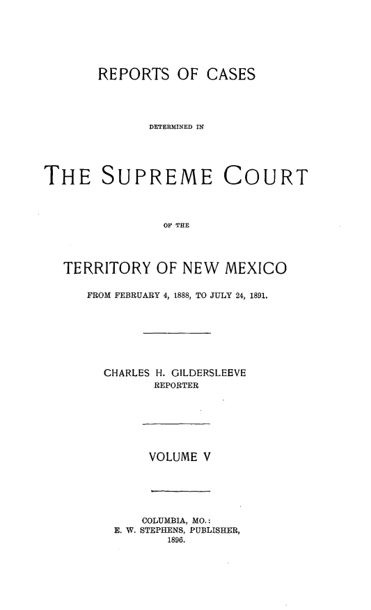 handle is hein.statereports/recagueste0005 and id is 1 raw text is: REPORTS OF CASES
]DETERMINED IN
THE SUPREME COURT
OF THE
TERRITORY OF NEW MEXICO

FROM FEBRUARY 4, 1888, TO JULY 24, 1891.
CHARLES H. GILDERSLEEVE
REPORTER

VOLUME V

COLUMBIA, MO.:
E. W. STEPHENS, PUBLISHER,
1896.


