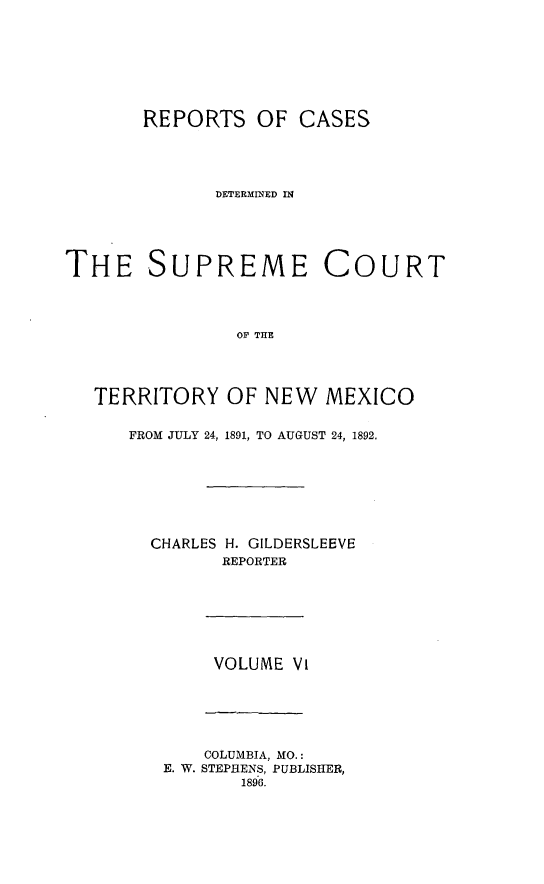 handle is hein.statereports/recagueste0006 and id is 1 raw text is: REPORTS OF CASES
DETERMINED IN
THE SUPREME COURT
OF THE
TERRITORY OF NEW MEXICO

FROM JULY 24, 1891, TO AUGUST 24, 1892.
CHARLES H. GILDERSLEEVE
REPORTER

VOLUME VI

COLUMBIA, MO.:
E. W. STEPHENS, PUBLISHER,
1896.


