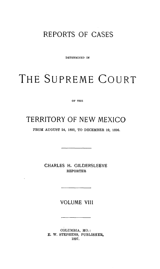 handle is hein.statereports/recagueste0008 and id is 1 raw text is: REPORTS OF CASES
DETERMINED IN
THE SUPREME COURT
OF THE
TERRITORY OF NEW MEXICO

FROM AUGUST 24, 1895, TO DECEMBER 19, 1896.
CHARLES H. GILDERSLEEVE
REPORTER

VOLUME VIll

COLUMBIA, MO.:
E. W. STEPHENS, PUBLISHER,
1897.


