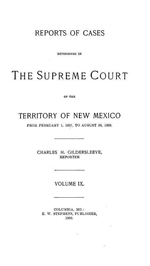 handle is hein.statereports/recagueste0009 and id is 1 raw text is: REPORTS OF CASES
DETERMINED IN
THE SUPREME COURT
OP THE
TERRITORY OF NEW MEXICO

FROM FEBRUARY 1, 1897, TO AUGUST 30, 1899.
CHARLES H. GILDERSLEEVE,
REPORTER

VOLUME IX.

COLUMBIA, MO.:
E. W. STEPHENS, PUBLISHER,
1900.


