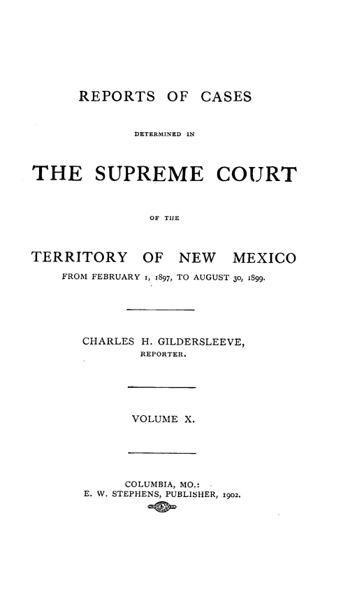handle is hein.statereports/recagueste0010 and id is 1 raw text is: REPORTS OF CASES
DETERMINED IN
THE SUPREME COURT
OF THE
TERRITORY OF NEW MEXICO
FROM FEBRUARY I, 1897, TO AUGUST 30, 1899.
CHARLES H. GILDERSLEEVE,
REPORTER.
VOLUME X.
COLUMBIA, MO.:
E. W. STEPHENS, PUBLISHER, 1902.


