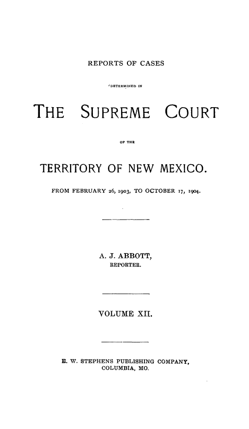 handle is hein.statereports/recagueste0012 and id is 1 raw text is: REPORTS OF CASES

IDETERMINED IN
THE SUPREME COURT
OFr THR
TERRITORY OF NEW MEXICO.
FROM FEBRUARY 26, 1903, TO OCTOBER 17, 1904.

A. J. ABBOTT,
REPORTER.
VOLUME XII.
E. W. STEPHENS PUBLISHING COMPANY,
COLUMBIA, MO.



