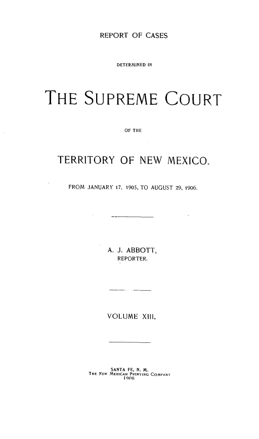 handle is hein.statereports/recagueste0013 and id is 1 raw text is: REPORT OF CASES

DETERMINED IN
THE SUPREME COURT
OF THE
TERRITORY OF NEW MEXICO-

FROM JANUARY 17, 1905, TO AUGUST 29, 1906.
A. J. ABBOTT,
REPORTER.
VOLUME XIll.
SANTA FE, N. M.
THE NEW MEXICAN PRINTING COMPANY
1908


