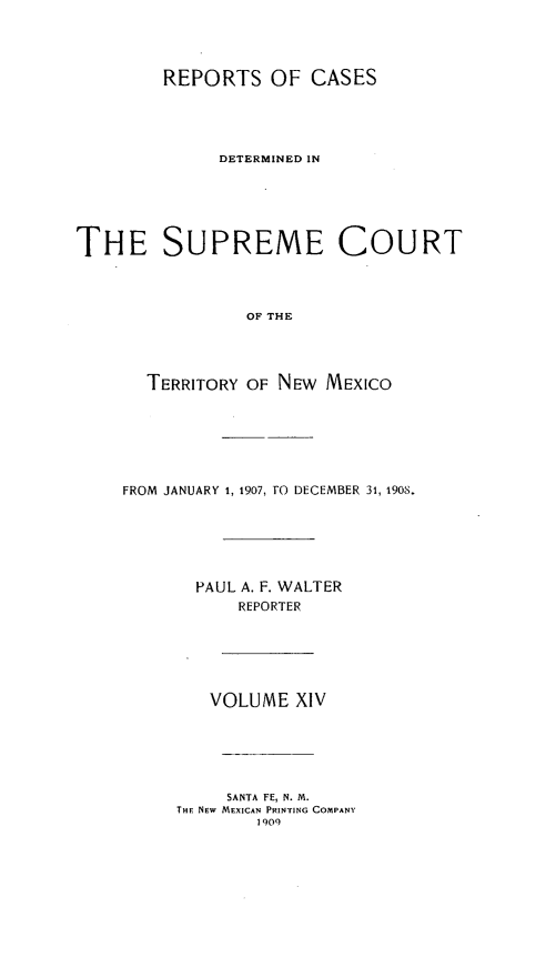 handle is hein.statereports/recagueste0014 and id is 1 raw text is: REPORTS OF CASES
DETERMINED IN
THE SUPREME COURT
OF THE
TERRITORY OF NEW MEXICO

FROM JANUARY 1, 1907, TO DECEMBER 31, 1908.
PAUL A. F. WALTER
REPORTER

VOLUME XIV

SANTA FE, N. M.
THE NEw MEXICAN PRINrING COMPANY
1909


