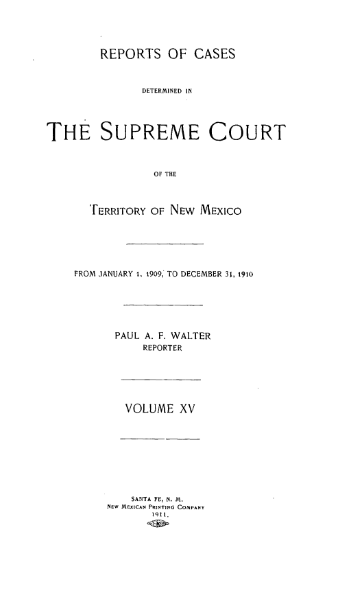 handle is hein.statereports/recagueste0015 and id is 1 raw text is: REPORTS OF CASES
DETERMINED IN
THE SUPREME COURT
OF THE
[ERRITORY OF NEW MEXICO
FROM JANUARY 1. 1909, TO DECEMBER 31, 1910
PAUL A. F. WALTER
REPORTER
VOLUME XV
SANTA FE, N. M.
NEW MEXICAN PRINTING COMPANY
1911.


