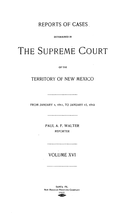 handle is hein.statereports/recagueste0016 and id is 1 raw text is: REPORTS OF CASES.
DETERMINED IN
THE SUPREME COURT
OF THE
TERRITORY OF NEW MEXICO
FROM JANUARY 1, 1911, TO JANUARY 15, 1912
PAUL A. F. WALTER
REPORTER
VOLUME XVI
SANTA FE.
NEW MEXICAN PRINTING COMPANY
1912.


