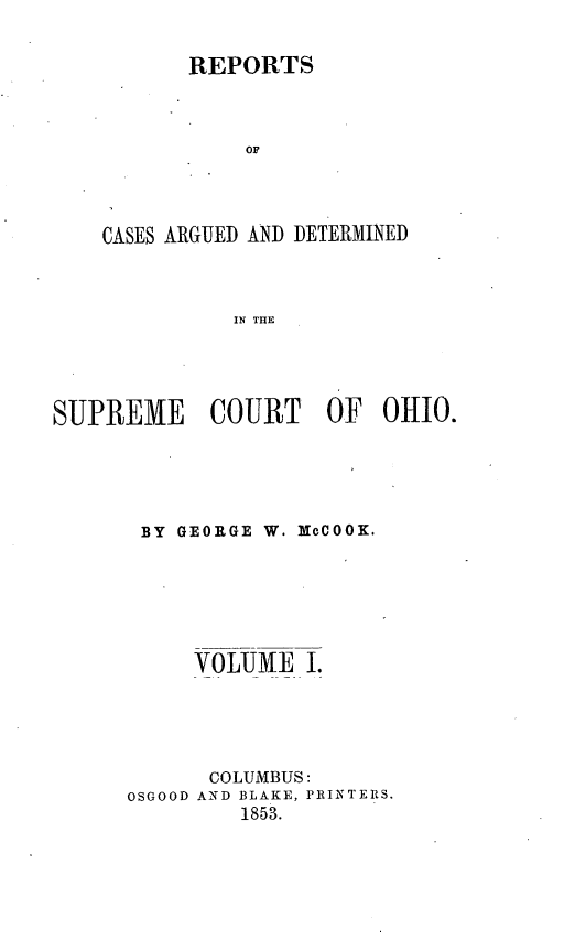 handle is hein.statereports/recaohi0001 and id is 1 raw text is: REPORTS
OF
CASES ARGUED AND DETERMINED
IN THE

SUPREME       COURT     OF   OHIO.
BY GEORGE W. NCOOK.
VOLUME I.
COLUMBUS:
OSGOOD AND BLAKE, PRINTERS.
1853.



