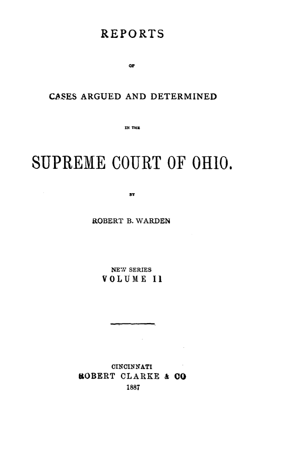 handle is hein.statereports/recaohi0002 and id is 1 raw text is: REPORTS
or
CASES ARGUED AND DETERMINED
INn=H

SUPREME COURT OF 0H10.
ROBERT B. WARDEN

NEW SERIES
VOLUME I1
CINCINNATI
ROBERT CLARKE & 00
1887



