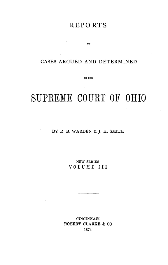handle is hein.statereports/recaohi0003 and id is 1 raw text is: REPORTS
OF
CASES ARGUED AND DETERMINED
IN THE
SUPREME COURT OF OHIO
BY R. B. WARDEN & J. H. SMITH
NEW SERIES
VOLUME III
CINCINNATI
ROBERT CLARKE & CO
1874


