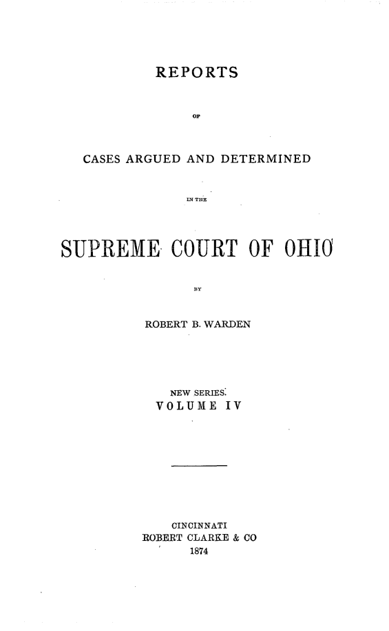 handle is hein.statereports/recaohi0004 and id is 1 raw text is: REPORTS
op
CASES ARGUED AND DETERMINED
IN THE

SUPREME. COURT OF OHIO0
ROBERT B. WARDEN

NEW SERIES:
VOLUME IV
CINCINNATI
ROBERT CLARKE & CO
1874


