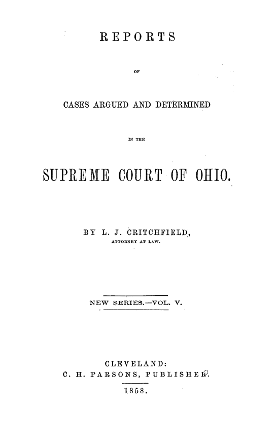 handle is hein.statereports/recaohi0005 and id is 1 raw text is: REPORTS
OF
CASES ARGUED AND DETERMINED
IN THE

SUPREME COURT OF 0HI0.
BY L. J. CRITCHFIELD*,
ATTORNEY AT LAW.
NEW SERIES.-VOL. V.
CLEVELAND:
0. H. PARSONS, PUBLISHEIQ.
1858.



