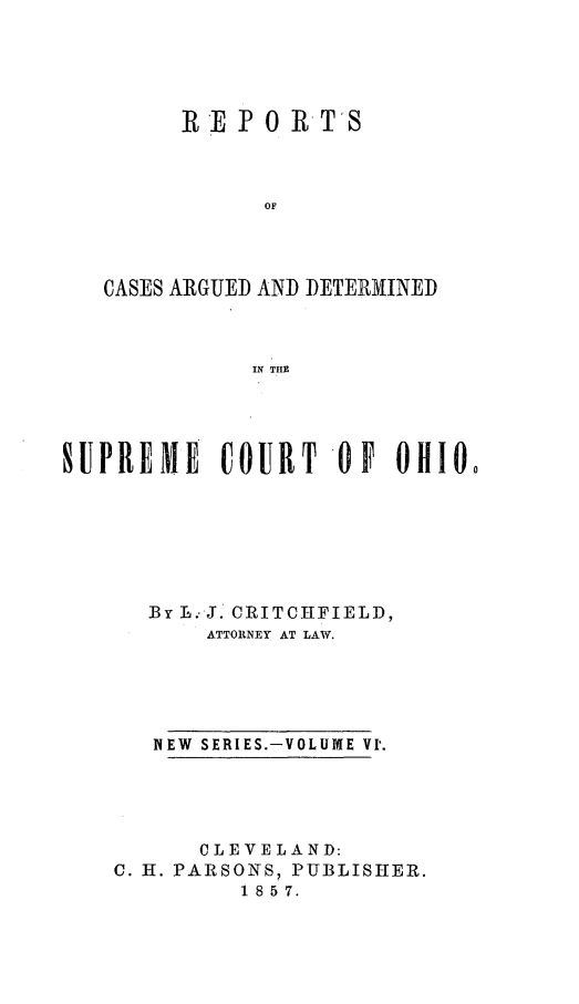 handle is hein.statereports/recaohi0006 and id is 1 raw text is: RE P 0 RTS
OF

CASES ARGUED

AND DETERMINED

IN TIIE

SUPREME COURT 0 F Ollio
By L. J. CRITCHFIELD,
ATTORNEY AT LAW.
NEW  SERIES.-VOLUME VI'.
CLEVELAND:
C. H. PARSONS, PUBLISHER.
1 8 5 7.


