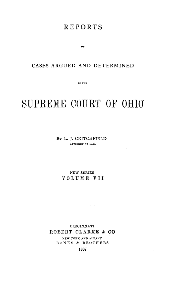 handle is hein.statereports/recaohi0007 and id is 1 raw text is: REPORTS
OF
CASES ARGUED AND DETERMINED
IN TII2

SUPREME COURT OF OHIO
By L. J. CRITCHFIELD
ATTORNEY AT LAW.
NEW SERIES
VOLUME VII

CINCINNATI
ROBERT CLARKE & (
NEW YORK AND ALBANY
BANKS & BROTHERS
1887


