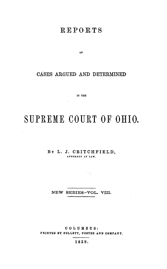 handle is hein.statereports/recaohi0008 and id is 1 raw text is: REPOR -TS '
OF
CASES ARGUED AND DETERMINED
IN THE

SUPREME COURT OF OHIO.
By L. J. CRITCHFIELD,
ATTORNEY AT LAW.
NEW SERIES-VOL. VIII.
COLUMBUS:
PRINTED BY FOLLETT, FOSTER AND COMPANY.
1859.


