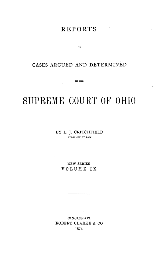 handle is hein.statereports/recaohi0009 and id is 1 raw text is: REPORTS
0?
CASES ARGUED AND DETERMINED
IN THE

SUPREME COURT OF OHIO
BY L. J. CRITCHFIELD
ATTORNEY AT LAW
NEW SERIES
VOLUME IX
CINCINNATI
ROBERT CLARKE & CO
1874


