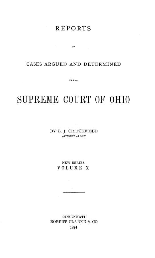 handle is hein.statereports/recaohi0010 and id is 1 raw text is: REPORTS
OF
CASES ARGUED AND DETERMINED
IN THE

SUPREME COURT OF OHIO
BY L. J. CRITCHFIE1LD
ATTORNEY AT LAW
NEW SERIES
VOLUME X
CINCINNATI
ROBERT CLARKE & CO
1874


