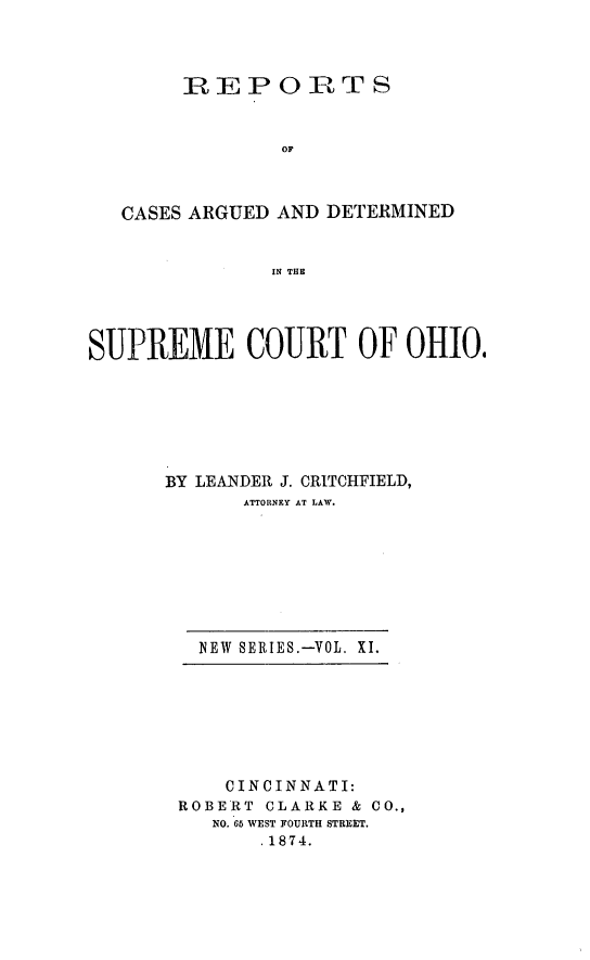 handle is hein.statereports/recaohi0011 and id is 1 raw text is: REPOIRTS
OF
CASES ARGUED AND DETERMINED
IN THE
SUPREME COURT OF OHIO,
BY LEANDEII J. CRITCHFIELD,
ATTORNEY AT LAW.

NEW SERIES.-VOL. XI.

CINCINNATI:
ROBERT CLARKE & CO.,
NO. 65 WEST FOURTH STREET.
.1874.


