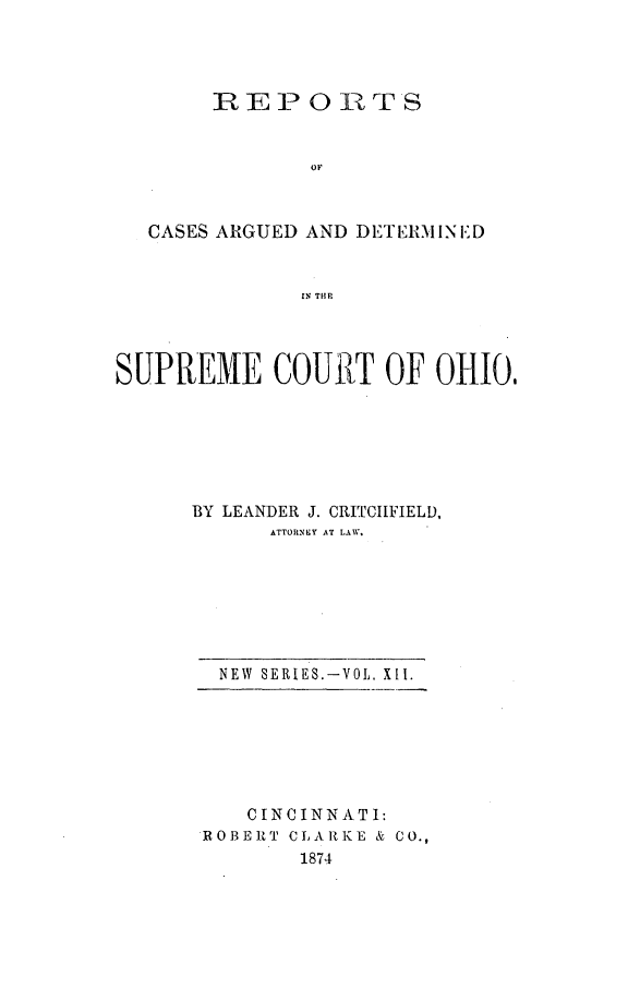 handle is hein.statereports/recaohi0012 and id is 1 raw text is: REP       0 1TS
OF
CASES ARGUED AND DETERMINi.D
IN THE
SUPREME COUR-T OF OtIO,

BY LEANDER J. CRITCILFIELD,
ATTORNSY AT LAW.

NEW SERIES.-VOL. XII.
CINCINNAT I:
]ROBERT CLARKE & CO.,
1874


