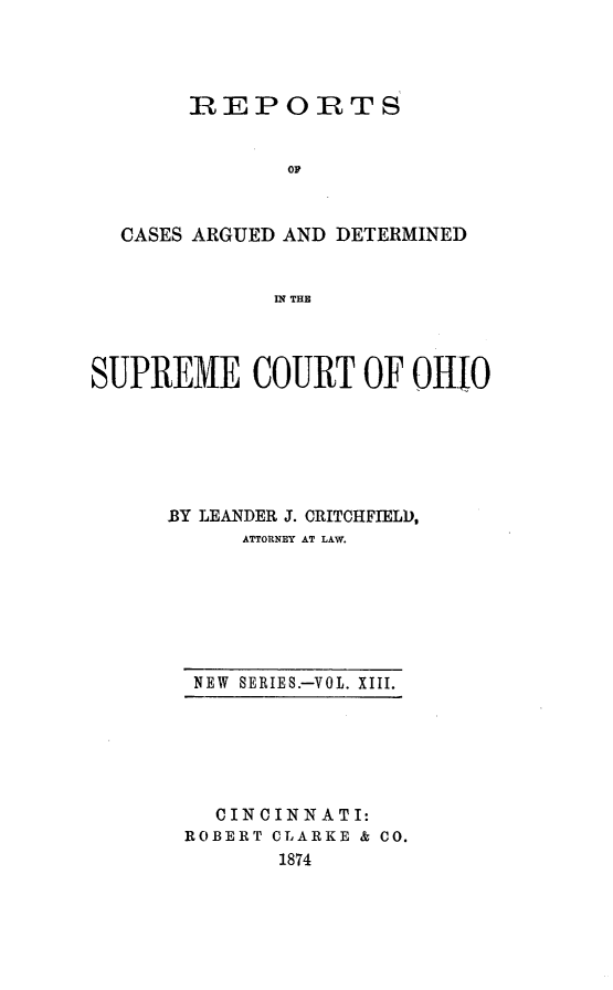 handle is hein.statereports/recaohi0013 and id is 1 raw text is: R EPORTS
oP
CASES ARGUED AND DETERMINED
IN THE
SUPREME COURT OF OHI0
BY LEANDER J. CRITCHFIELD,
ATTORNEY AT LAW.

NEW  SERIES.-VOL. XIII.

CINCINNATI:
ROBERT CLARKE & CO.
1874


