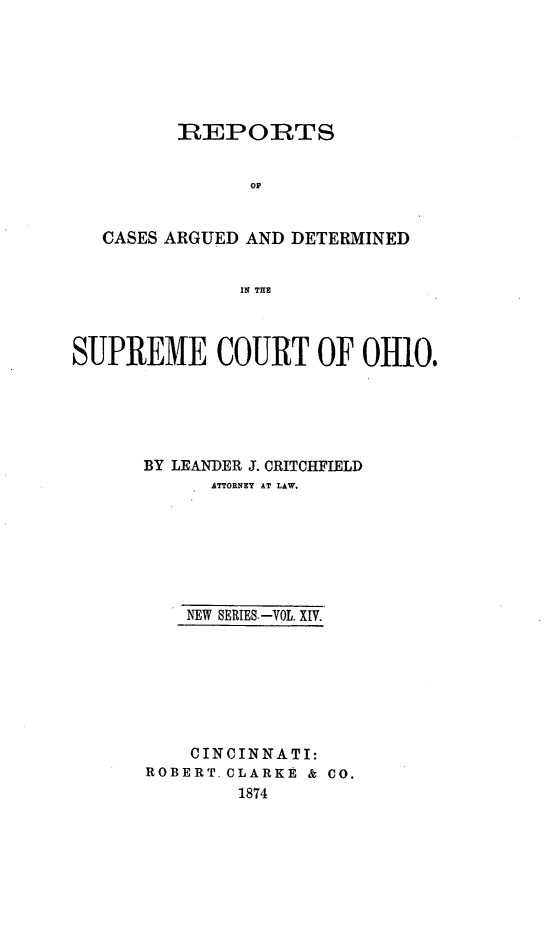 handle is hein.statereports/recaohi0014 and id is 1 raw text is: REPORTS
OF
CASES ARGUED AND DETERMINED
IN THE
SUPREME COURT OF OHIO.
BY LEANDER J. CRITCHFIELD
ATTORNEY AT LAW.
NEW SERIES.-VOL. XIV.
CINCINNATI:
ROBERT. CLARKE & CO.
1874


