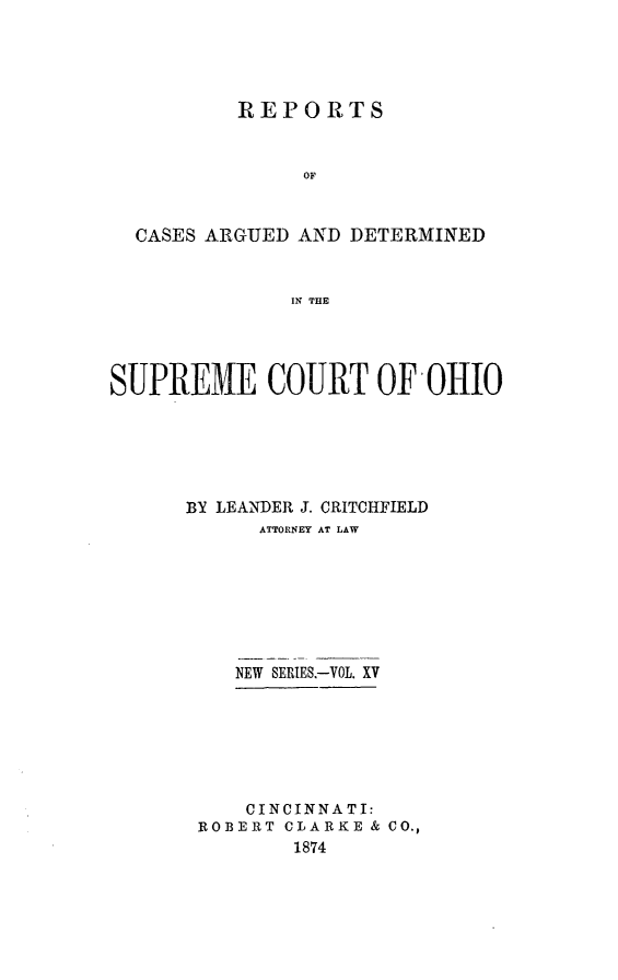 handle is hein.statereports/recaohi0015 and id is 1 raw text is: REPORTS
OF
CASES ARGUED AND DETERMINED
IN THE

SUPREME COURT OF OHIO
BY LEANDER J. CRITOHFIELD
ATTORNEY AT LAW
NEW SERIES.-VOL. XV
CINCINNATI:
ROBERT CLARKE & CO.,
1874


