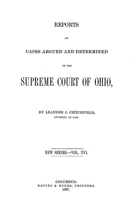 handle is hein.statereports/recaohi0016 and id is 1 raw text is: REPORTS
op
CASES ARGUED AND DETERMINED
IN THE
SUPREME COURT OF OHIO,
BY LEANDER J. CRITCHFIELD,
ATTORNEY AT LAW.
NEW SERIES.-VOL. XVI.
COLUMBUS:
NEVINS & MYERS, PRINTERS.
1867.


