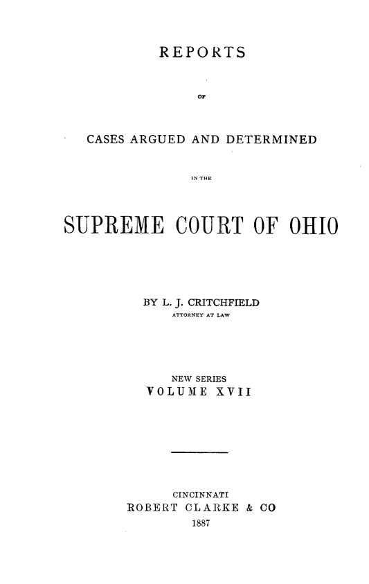 handle is hein.statereports/recaohi0017 and id is 1 raw text is: REPORTS
OF
CASES ARGUED AND DETERMINED
IN THE
SUPREME COURT OF OHIO
BY L. J. CRITCHFIELD
ATTORNEY AT LAW
NEW SERIES
VOLUIE XVII
CINCINNATI
ROBERT CLARKE & CO
1887


