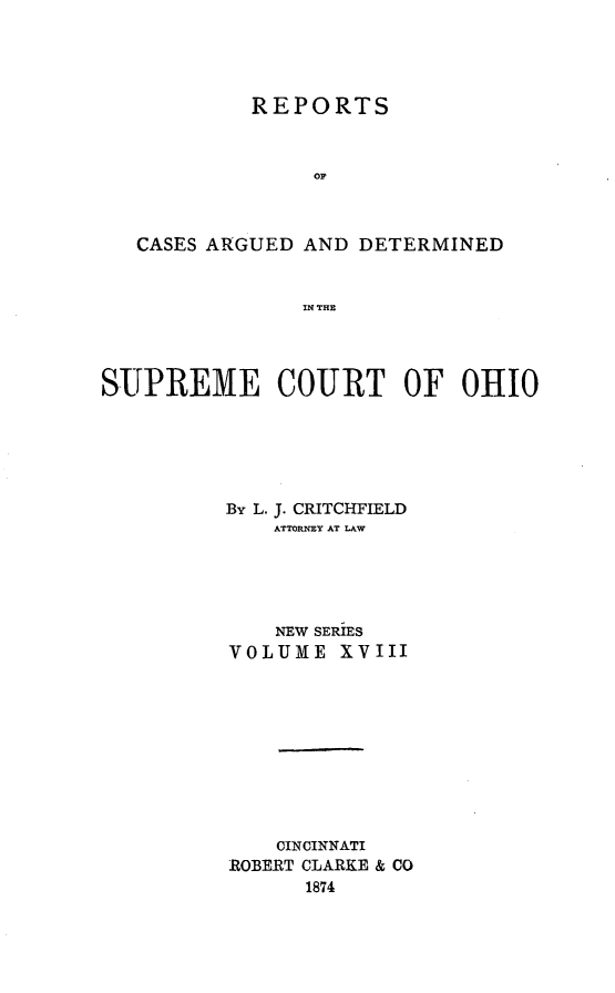 handle is hein.statereports/recaohi0018 and id is 1 raw text is: REPORTS
OF
CASES ARGUED AND DETERMINED
IN THE
SUPREME COURT OF OHIO
By L. J. CRITCHFIELD
ATTORNEY AT LAW
NEW SERIES
VOLUME XVIII
CINCINNATI
ROBERT CLARKE & CO
1874


