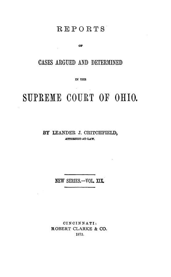 handle is hein.statereports/recaohi0019 and id is 1 raw text is: REPORTS
OF
CASES ARGUED AND DETERMINED
IN T=E

SUPREME COURT OF OHIO.
BY LEANDER J. CRITCHFIELD,
ATLOENEY-AT-LAW.
NEW SERIES.-VOL. XIX.
CINCINNATI:
ROBERT CLARKE & CO.
1873.


