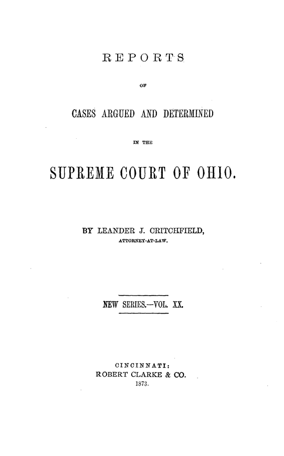 handle is hein.statereports/recaohi0020 and id is 1 raw text is: REPO RTS
OF
CASES ARGUED AND DETERMINED
W& THE

SUPREME COURT OF 0HI0.
BY LEANDER JX. CRITCHIFIELD,
ATTORNEY-AT-LAW.
NEW SERIES.-VOL. X1
CINCINNATI:
ROBERT CLARKE & CO.
1873.


