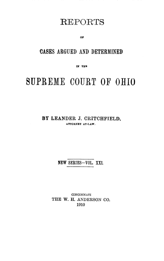 handle is hein.statereports/recaohi0021 and id is 1 raw text is: REPORTS
OF
CASES ARGUED AND DETERMINED
IN THU

SUPREME COURT OF 0HI0
BY LEANDER J. CRITCHFIELD.
ATTORNEY AT-LAW.
NEW SERIES-VOL, XXI,
CINCINNATI
THE W. H. ANDERSON CO.
1910


