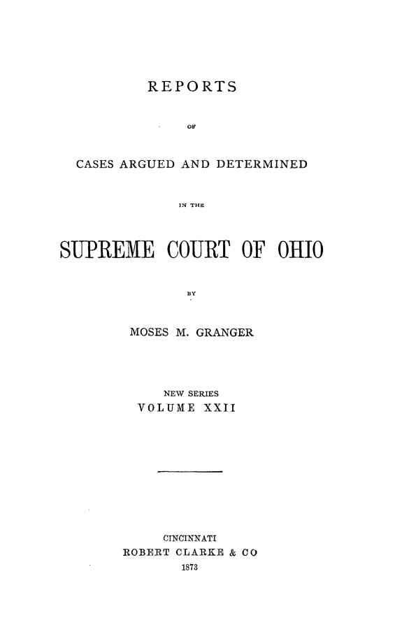 handle is hein.statereports/recaohi0022 and id is 1 raw text is: REPORTS

CASES ARGUED AND DETERMINED
IN THE
SUPREME COURT OF OHIO

MOSES M. GRANGER
NEW SERIES
VOLUME XXII
CINCINNATI
ROBERT CLARKE & CO
1873


