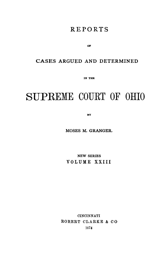 handle is hein.statereports/recaohi0023 and id is 1 raw text is: REPORTS
OF
CASES ARGUED AND DETERMINED
IN THE
SUPREME COURT OF OHIO
]BY
MOSES M. GRANGER.
NEW SERIES
VOLUME XXIII
CINCINNATI
ROBERT CLARKE & CO
1874



