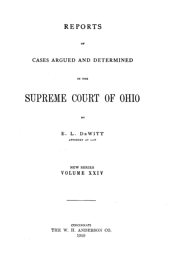handle is hein.statereports/recaohi0024 and id is 1 raw text is: REPORTS
OF
CASES ARGUED AND DETERMINED
IN THE
SUPREME COURT OF OHIO
BY
E. L. DEWITT
ATTORNEY AT LAW
NEW SERIES
VOLUME XXIV
CINCINNATI
THE W. H. ANDERSON CO.
1910


