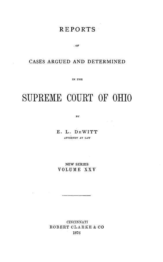 handle is hein.statereports/recaohi0025 and id is 1 raw text is: REPORTS
. OF
CASES ARGUED AND DETERMINED
IN THE
SUPREME COURT OF OHIO
BY
E. L. DEWITT
ATTORNEY AT LAW

NEW SERIES
VOLUME XXV
CINCINNATI
ROBERT CLARKE & CO
1876


