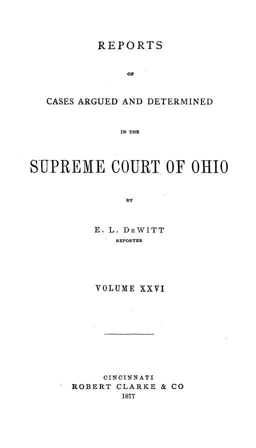handle is hein.statereports/recaohi0026 and id is 1 raw text is: REPORTS
OF
CASES ARGUED AND DETERMINED
IN THE
SUPREME COURT OF OHIO
BY
E. L. DrWITT
REPORTER

VOLUME XXVI
CINCINNATI
ROBERT CLARKE & CO
1877


