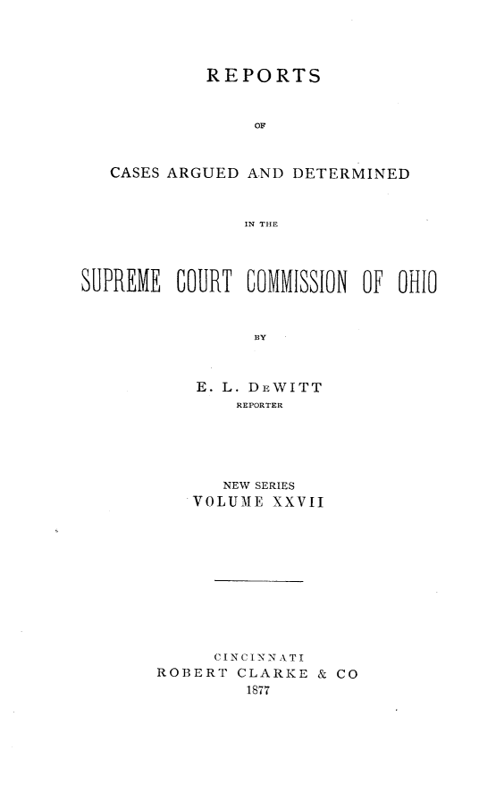 handle is hein.statereports/recaohi0027 and id is 1 raw text is: REPORTS
OF
CASES ARGUED AND DETERMINED
IN THE
SUPREME COURT COMMISSION OF OHIO
BY
E. L. DEWITT
REPORTER

NEW SERIES
VOLUME XXVII
CI N CI NN A TI
ROBERT CLARKE & CO
1877



