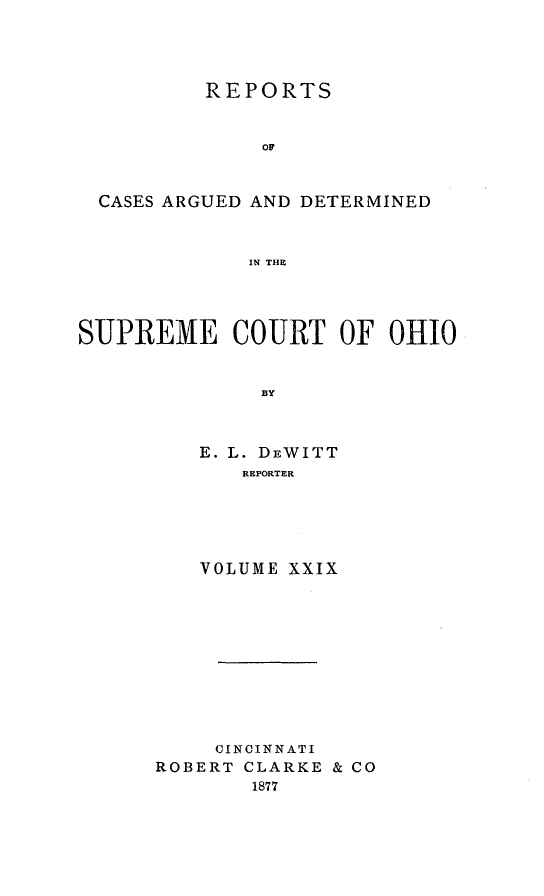 handle is hein.statereports/recaohi0029 and id is 1 raw text is: REPORTS
09
CASES ARGUED AND DETERMINED
IN THE

SUPREME COURT OF OHIO
BY
E. L. DEWITT
REPORTER

VOLUME XXIX
CINCINNATI
ROBERT CLARKE & CO
1877


