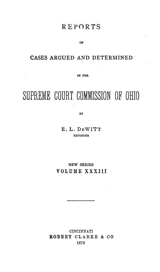 handle is hein.statereports/recaohi0033 and id is 1 raw text is: REPORTS
O
CASES ARGUED AND DETERMINED
IN THE
SUPREME COURT GOMMISSION OF OHIO
'BY
E. L. DEWITT
l EPORTER

NEW SERIES
VOLUME XXXIII
CINCINNATI
ROBERT CLARKE & CO
1879


