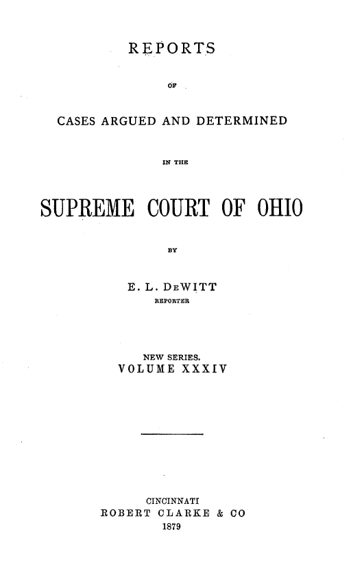 handle is hein.statereports/recaohi0034 and id is 1 raw text is: REPORTS
CASES ARGUED AND DETERMINED
IN THE
SUPREME COURT OF OHIO
BY
E. L. DEWITT
REPORTER

NEW SERIES.
VOLUME XXXIV
CINCINNATI
ROBERT CLARKE & CO
1879


