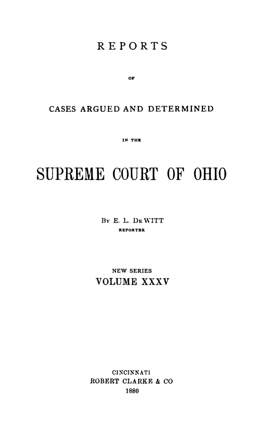 handle is hein.statereports/recaohi0035 and id is 1 raw text is: REPORTS
OF
CASES ARGUED AND DETERMINED
IN THE

SUPREME COURT OF OHIO
By E. L. DEWITT
REPORTER
NEW SERIES
VOLUME XXXV

CINCINNATI
ROBERT CLARKE & CO
1880


