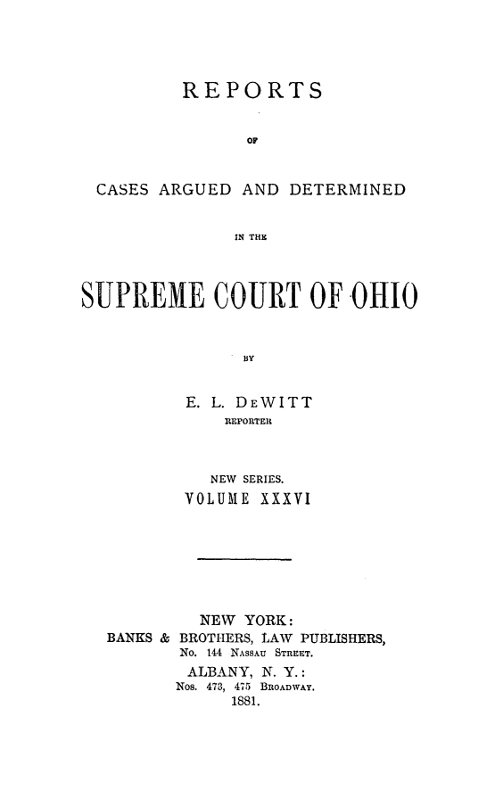 handle is hein.statereports/recaohi0036 and id is 1 raw text is: REPORTS
OF
CASES ARGUED AND DETERMINED
IN THt
SUPREME COURT OF OHIO
13y
E. L. DEWITT
REPORTER

NEW SERIES.
VOLUME XXXVI
NEW YORK:
BANKS & BROTHERS, LAW PUBLISHERS,
No. 144 NASSAU STREET.
ALBANY, N. Y.:
Nos. 473, 475 BROADWAY.
1881.



