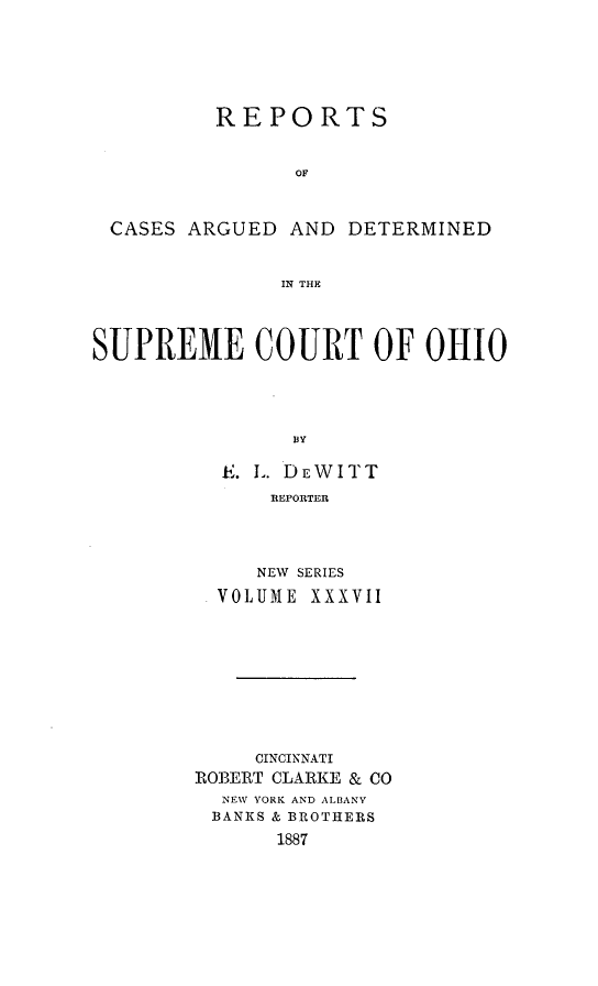 handle is hein.statereports/recaohi0037 and id is 1 raw text is: REPORTS
OF

CASES ARGUED AND

DETERMINED

IN THE

SUPREME COURT OF OHIO
BY
. . DEWITT
REPORTER

NEW SERIES
VOLUME XXXVII
CINCINNATI
ROBERT CLARKE & CO
NEW YORK AND ALBANY
BANKS & BROTHERS
1887


