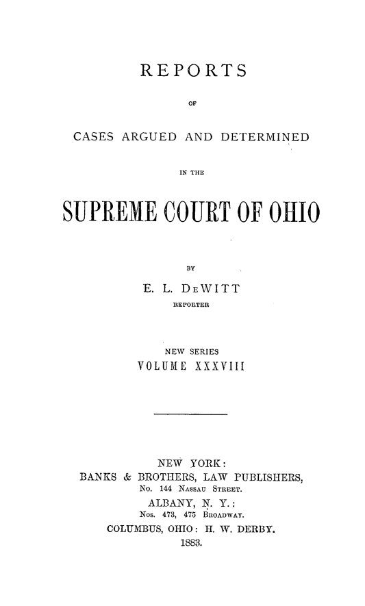 handle is hein.statereports/recaohi0038 and id is 1 raw text is: REPORTS
OF

CASES ARGUED

AND DETERMINED

IN THE

SUPREME COURT OF OHIO
BY
E. L. DEWITT
REPORTER

NEW SERIES
VOLUME XXXVIII

NEW   YORK:
BANKS & BROTHERS, LAW       PUBLISHERS,
No. 144 NASSAU STREET.
ALBANY, N. Y.:
Nos. 473, 475 BROADWAY.
COLUMBUS, OHIO: H. W. DERBY.
1883.


